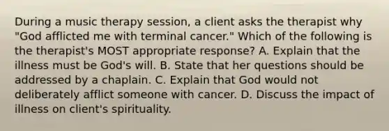 During a music therapy session, a client asks the therapist why "God afflicted me with terminal cancer." Which of the following is the therapist's MOST appropriate response? A. Explain that the illness must be God's will. B. State that her questions should be addressed by a chaplain. C. Explain that God would not deliberately afflict someone with cancer. D. Discuss the impact of illness on client's spirituality.