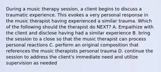 During a music therapy session, a client begins to discuss a traumatic experience. This evokes a very personal response in the music therapist having experienced a similar trauma. Which of the following should the therapist do NEXT? A. Empathize with the client and disclose having had a similar experience B. bring the session to a close so that the music therapist can process personal reactions C. perform an original composition that references the music therapists personal trauma D. continue the session to address the client's immediate need and utilize supervision as needed