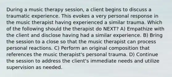 During a music therapy session, a client begins to discuss a traumatic experience. This evokes a very personal response in the music therapist having experienced a similar trauma. Which of the following should the therapist do NEXT? A) Empathize with the client and disclose having had a similar experience. B) Bring the session to a close so that the music therapist can process personal reactions. C) Perform an original composition that references the music therapist's personal trauma. D) Continue the session to address the client's immediate needs and utilize supervision as needed.