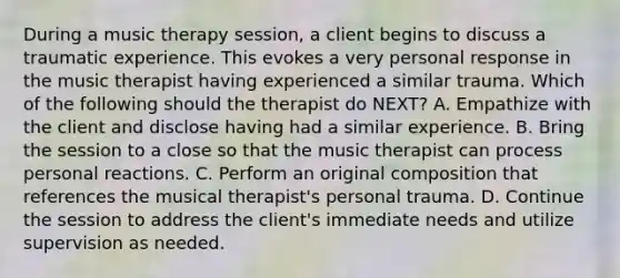 During a music therapy session, a client begins to discuss a traumatic experience. This evokes a very personal response in the music therapist having experienced a similar trauma. Which of the following should the therapist do NEXT? A. Empathize with the client and disclose having had a similar experience. B. Bring the session to a close so that the music therapist can process personal reactions. C. Perform an original composition that references the musical therapist's personal trauma. D. Continue the session to address the client's immediate needs and utilize supervision as needed.