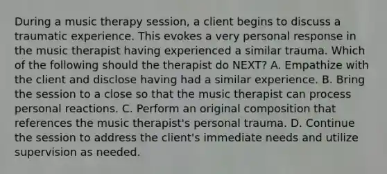 During a music therapy session, a client begins to discuss a traumatic experience. This evokes a very personal response in the music therapist having experienced a similar trauma. Which of the following should the therapist do NEXT? A. Empathize with the client and disclose having had a similar experience. B. Bring the session to a close so that the music therapist can process personal reactions. C. Perform an original composition that references the music therapist's personal trauma. D. Continue the session to address the client's immediate needs and utilize supervision as needed.