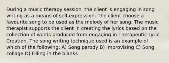 During a music therapy session, the client is engaging in song writing as a means of self-expression. The client choose a favourite song to be used as the melody of her song. The music therapist supports the client in creating the lyrics based on the collection of words produced from engaging in Therapeutic Lyric Creation. The song writing technique used is an example of which of the following: A) Song parody B) Improvising C) Song collage D) Filling in the blanks