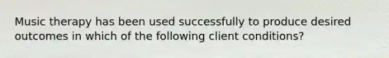 Music therapy has been used successfully to produce desired outcomes in which of the following client conditions?