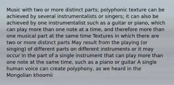 Music with two or more distinct parts; polyphonic texture can be achieved by several instrumentalists or singers; it can also be achieved by one instrumentalist such as a guitar or piano, which can play more than one note at a time, and therefore more than one musical part at the same time Textures in which there are two or more distinct parts May result from the playing (or singing) of different parts on different instruments or it may occur in the part of a single instrument that can play more than one note at the same time, such as a piano or guitar A single human voice can create polyphony, as we heard in the Mongolian khoomii