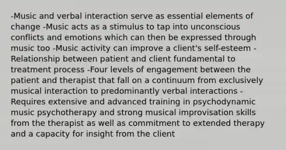 -Music and verbal interaction serve as essential elements of change -Music acts as a stimulus to tap into unconscious conflicts and emotions which can then be expressed through music too -Music activity can improve a client's self-esteem -Relationship between patient and client fundamental to treatment process -Four levels of engagement between the patient and therapist that fall on a continuum from exclusively musical interaction to predominantly verbal interactions -Requires extensive and advanced training in psychodynamic music psychotherapy and strong musical improvisation skills from the therapist as well as commitment to extended therapy and a capacity for insight from the client