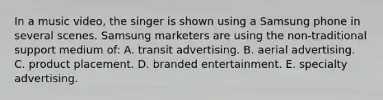 In a music video, the singer is shown using a Samsung phone in several scenes. Samsung marketers are using the non-traditional support medium of: A. transit advertising. B. aerial advertising. C. product placement. D. branded entertainment. E. specialty advertising.