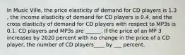 In Music ​Ville, the price elasticity of demand for CD players is 1.3​, the income elasticity of demand for CD players is 0.4​, and the cross elasticity of demand for CD players with respect to MP3s is 0.1. CD players and MP3s are​ ______. If the price of an MP 3 increases by 2020 percent with no change in the price of a CD player, the number of CD players____ by ___ percent.