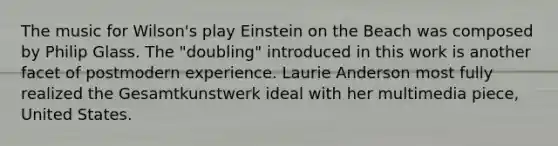 The music for Wilson's play Einstein on the Beach was composed by Philip Glass. The "doubling" introduced in this work is another facet of postmodern experience. Laurie Anderson most fully realized the Gesamtkunstwerk ideal with her multimedia piece, United States.