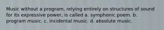 Music without a program, relying entirely on structures of sound for its expressive power, is called a. symphonic poem. b. program music. c. incidental music. d. absolute music.