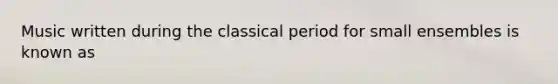 Music written during the classical period for small ensembles is known as