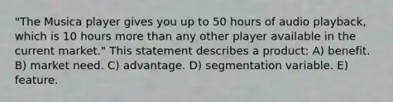 "The Musica player gives you up to 50 hours of audio playback, which is 10 hours <a href='https://www.questionai.com/knowledge/keWHlEPx42-more-than' class='anchor-knowledge'>more than</a> any other player available in the current market." This statement describes a product: A) benefit. B) market need. C) advantage. D) segmentation variable. E) feature.