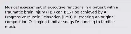 Musical assessment of executive functions in a patient with a traumatic brain injury (TBI) can BEST be achieved by A: Progressive Muscle Relaxation (PMR) B: creating an original composition C: singing familiar songs D: dancing to familiar music