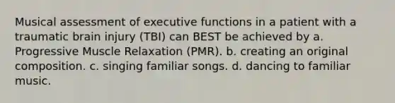 Musical assessment of executive functions in a patient with a traumatic brain injury (TBI) can BEST be achieved by a. Progressive Muscle Relaxation (PMR). b. creating an original composition. c. singing familiar songs. d. dancing to familiar music.