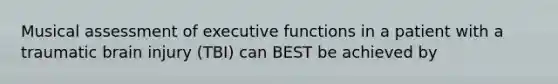 Musical assessment of executive functions in a patient with a traumatic brain injury (TBI) can BEST be achieved by