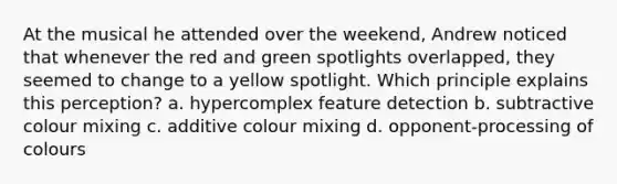 At the musical he attended over the weekend, Andrew noticed that whenever the red and green spotlights overlapped, they seemed to change to a yellow spotlight. Which principle explains this perception? a. hypercomplex feature detection b. subtractive colour mixing c. additive colour mixing d. opponent-processing of colours