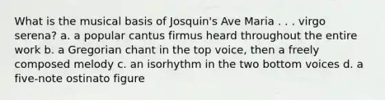 What is the musical basis of Josquin's Ave Maria . . . virgo serena? a. a popular cantus firmus heard throughout the entire work b. a Gregorian chant in the top voice, then a freely composed melody c. an isorhythm in the two bottom voices d. a five-note ostinato figure