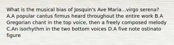 What is the musical bias of Josquin's Ave Maria...virgo serena? A.A popular cantus firmus heard throughout the entire work B.A Gregorian chant in the top voice, then a freely composed melody C.An isorhythm in the two bottom voices D.A five note ostinato figure