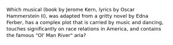 Which musical (book by Jerome Kern, lyrics by Oscar Hammerstein II), was adapted from a gritty novel by Edna Ferber, has a complex plot that is carried by music and dancing, touches significantly on race relations in America, and contains the famous "Ol' Man River" aria?