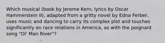 Which musical (book by Jerome Kern, lyrics by Oscar Hammerstein II), adapted from a gritty novel by Edna Ferber, uses music and dancing to carry its complex plot and touches significantly on race relations in America, as with the poignant song "Ol' Man River"?