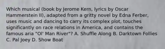 Which musical (book by Jerome Kern, lyrics by Oscar Hammerstein II), adapted from a gritty novel by Edna Ferber, uses music and dancing to carry its complex plot, touches significantly on race relations in America, and contains the famous aria "Ol' Man River"? A. Shuffle Along B. Darktown Follies C. Pal Joey D. Show Boat