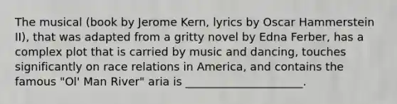 The musical (book by Jerome Kern, lyrics by Oscar Hammerstein II), that was adapted from a gritty novel by Edna Ferber, has a complex plot that is carried by music and dancing, touches significantly on race relations in America, and contains the famous "Ol' Man River" aria is _____________________.