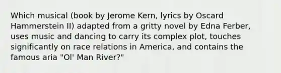 Which musical (book by Jerome Kern, lyrics by Oscard Hammerstein II) adapted from a gritty novel by Edna Ferber, uses music and dancing to carry its complex plot, touches significantly on race relations in America, and contains the famous aria "Ol' Man River?"