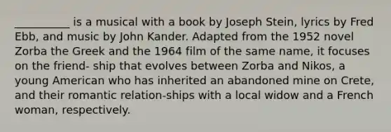 __________ is a musical with a book by Joseph Stein, lyrics by Fred Ebb, and music by John Kander. Adapted from the 1952 novel Zorba the Greek and the 1964 film of the same name, it focuses on the friend- ship that evolves between Zorba and Nikos, a young American who has inherited an abandoned mine on Crete, and their romantic relation-ships with a local widow and a French woman, respectively.