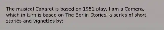 The musical Cabaret is based on 1951 play, I am a Camera, which in turn is based on The Berlin Stories, a series of short stories and vignettes by: