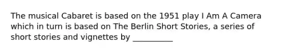 The musical Cabaret is based on the 1951 play I Am A Camera which in turn is based on The Berlin Short Stories, a series of short stories and vignettes by __________