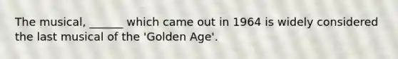 The musical, ______ which came out in 1964 is widely considered the last musical of the 'Golden Age'.