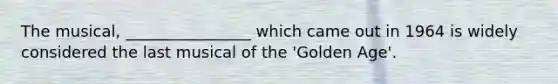 The musical, ________________ which came out in 1964 is widely considered the last musical of the 'Golden Age'.