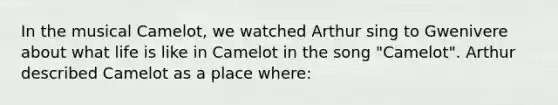 In the musical Camelot, we watched Arthur sing to Gwenivere about what life is like in Camelot in the song "Camelot". Arthur described Camelot as a place where: