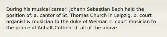 During his musical career, Johann Sebastian Bach held the position of: a. cantor of St. Thomas Church in Leipzig. b. court organist & musician to the duke of Weimar. c. court musician to the prince of Anhalt-Cöthen. d. all of the above