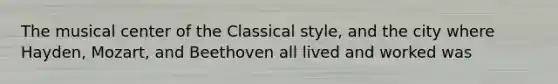 The musical center of the Classical style, and the city where Hayden, Mozart, and Beethoven all lived and worked was