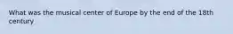 What was the musical center of Europe by the end of the 18th century