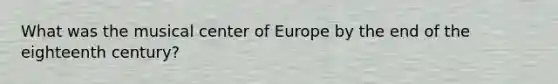 What was the musical center of Europe by the end of the eighteenth century?