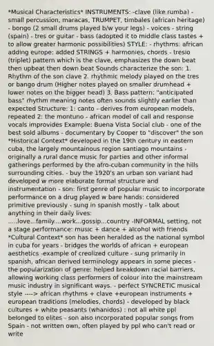 *Musical Characteristics* INSTRUMENTS: -clave (like rumba) - small percussion, maracas, TRUMPET, timbales (african heritage) - bongo (2 small drums played b/w your legs) - voices - string (spain) - tres or guitar - bass (adopted it to middle class tastes + to allow greater harmonic possibilities) STYLE: - rhythms: african adding europe: added STRINGS + harmonies, chords - tresio (triplet) pattern which is the clave, emphasizes the down beat then upbeat then down beat Sounds characterize the son: 1. Rhythm of the son clave 2. rhythmic melody played on the tres or bango drum (Higher notes played on smaller drumhead + lower notes on the bigger head) 3. Bass pattern: "anticipated bass" rhythm meaning notes often sounds slightly earlier than expected Structure: 1: canto - derives from european models, repeated 2: the montuno - african model of call and response vocals improvides Example: Buena Vista Social club - one of the best sold albums - documentary by Cooper to "discover" the son *Historical Context* developed in the 19th century in eastern cuba, the largely mountainous region santiago mountains - originally a rural dance music for parties and other informal gatherings performed by the afro-cuban community in the hills surrounding cities. - buy the 1920's an urban son variant had developed w more elaborate formal structure and instrumentation - son: first genre of popular music to incorporate performance on a drug played w bare hands: considered primitive previously - sung in spanish mostly - talk about anything in their daily lives: .....love...family....work...gossip...country -INFORMAL setting, not a stage performance: music + dance + alcohol with friends *Cultural Context* son has been heralded as the national symbol in cuba for years - bridges the worlds of african + european aesthetics -example of creolized culture - sung primarily in spanish, african derived terminology appears in some pieces - the popularization of genre: helped breakdown racial barriers, allowing working class performers of colour into the mainstream music industry in significant ways. - perfect SYNCRETIC musical style ----> african rhythms + clave +european instruments + european traditions (melodies, chords) - developed by black cultures + white peasants (whanidos) : not all white ppl belonged to elites - son also incorporated popular songs from Spain - not written own, often played by ppl who can't read or write