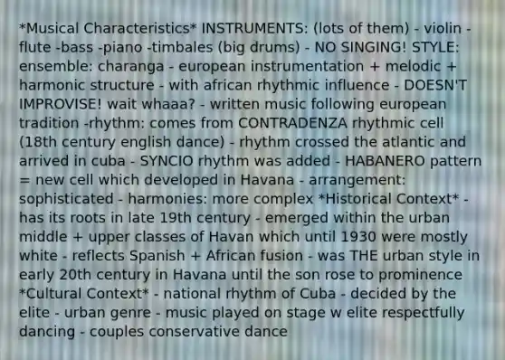 *Musical Characteristics* INSTRUMENTS: (lots of them) - violin - flute -bass -piano -timbales (big drums) - NO SINGING! STYLE: ensemble: charanga - european instrumentation + melodic + harmonic structure - with african rhythmic influence - DOESN'T IMPROVISE! wait whaaa? - written music following european tradition -rhythm: comes from CONTRADENZA rhythmic cell (18th century english dance) - rhythm crossed the atlantic and arrived in cuba - SYNCIO rhythm was added - HABANERO pattern = new cell which developed in Havana - arrangement: sophisticated - harmonies: more complex *Historical Context* - has its roots in late 19th century - emerged within the urban middle + upper classes of Havan which until 1930 were mostly white - reflects Spanish + African fusion - was THE urban style in early 20th century in Havana until the son rose to prominence *Cultural Context* - national rhythm of Cuba - decided by the elite - urban genre - music played on stage w elite respectfully dancing - couples conservative dance