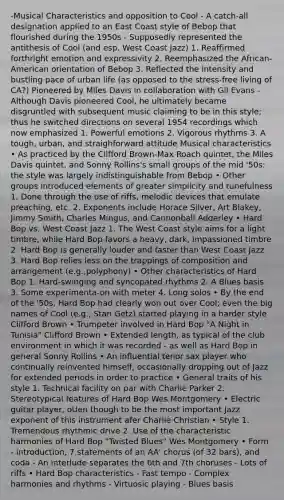 -Musical Characteristics and opposition to Cool - A catch‐all designation applied to an East Coast style of Bebop that flourished during the 1950s - Supposedly represented the antithesis of Cool (and esp. West Coast Jazz) 1. Reaffirmed forthright emotion and expressivity 2. Reemphasized the African‐American orientation of Bebop 3. Reflected the intensity and bustling pace of urban life (as opposed to the stress‐free living of CA?) Pioneered by Miles Davis in collaboration with Gil Evans - Although Davis pioneered Cool, he ultimately became disgruntled with subsequent music claiming to be in this style; thus he switched directions on several 1954 recordings which now emphasized 1. Powerful emotions 2. Vigorous rhythms 3. A tough, urban, and straighforward attitude Musical characteristics • As practiced by the Clifford Brown‐Max Roach quintet, the Miles Davis quintet, and Sonny Rollins's small groups of the mid '50s: the style was largely indistinguishable from Bebop • Other groups introduced elements of greater simplicity and tunefulness 1. Done through the use of riffs, melodic devices that emulate preaching, etc. 2. Exponents include Horace Silver, Art Blakey, Jimmy Smith, Charles Mingus, and Cannonball Adderley • Hard Bop vs. West Coast Jazz 1. The West Coast style aims for a light timbre, while Hard Bop favors a heavy, dark, impassioned timbre 2. Hard Bop is generally louder and faster than West Coast Jazz 3. Hard Bop relies less on the trappings of composition and arrangement (e.g.,polyphony) • Other characteristics of Hard Bop 1. Hard‐swinging and syncopated rhythms 2. A Blues basis 3. Some experimenta-on with meter 4. Long solos • By the end of the '50s, Hard Bop had clearly won out over Cool; even the big names of Cool (e.g., Stan Getz) started playing in a harder style Clifford Brown • Trumpeter involved in Hard Bop "A Night in Tunisia" Clifford Brown • Extended length, as typical of the club environment in which it was recorded - as well as Hard Bop in general Sonny Rollins • An influential tenor sax player who continually reinvented himself, occasionally dropping out of Jazz for extended periods in order to practice • General traits of his style 1. Technical facility on par with Charlie Parker 2. Stereotypical features of Hard Bop Wes Montgomery • Electric guitar player, oUen though to be the most important Jazz exponent of this instrument afer Charlie Christian • Style 1. Tremendous rhythmic drive 2. Use of the characteristic harmonies of Hard Bop "Twisted Blues" Wes Montgomery • Form - introduction, 7 statements of an AA' chorus (of 32 bars), and coda - An interlude separates the 6th and 7th choruses - Lots of riffs • Hard Bop characteristics - Fast tempo - Complex harmonies and rhythms - Virtuosic playing - Blues basis