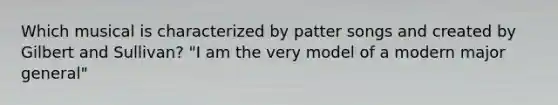 Which musical is characterized by patter songs and created by Gilbert and Sullivan? "I am the very model of a modern major general"