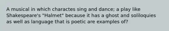 A musical in which charactes sing and dance; a play like Shakespeare's "Halmet" because it has a ghost and soliloquies as well as language that is poetic are examples of?