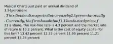 Musical Charts just paid an annual dividend of 1.84 per share. This dividend is expected to increase by 2.1 percent annually. Currently, the firm has a beta of 1.12 and a stock price of31 a share. The risk-free rate is 4.3 percent and the market rate of return is 13.2 percent. What is the cost of equity capital for this firm? 13.42 percent 12.29 percent 11.95 percent 11.21 percent 13.28 percent