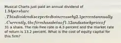 Musical Charts just paid an annual dividend of 1.84 per share. This dividend is expected to increase by 2.1 percent annually. Currently, the firm has a beta of 1.12 and a stock price of31 a share. The risk-free rate is 4.3 percent and the market rate of return is 13.2 percent. What is the cost of equity capital for this firm?