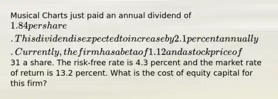 Musical Charts just paid an annual dividend of 1.84 per share. This dividend is expected to increase by 2.1 percent annually. Currently, the firm has a beta of 1.12 and a stock price of31 a share. The risk-free rate is 4.3 percent and the market rate of return is 13.2 percent. What is the cost of equity capital for this firm?