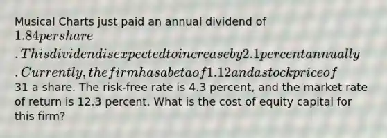 Musical Charts just paid an annual dividend of 1.84 per share. This dividend is expected to increase by 2.1 percent annually. Currently, the firm has a beta of 1.12 and a stock price of31 a share. The risk-free rate is 4.3 percent, and the market rate of return is 12.3 percent. What is the cost of equity capital for this firm?