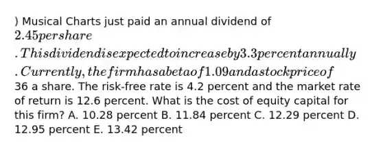 ) Musical Charts just paid an annual dividend of 2.45 per share. This dividend is expected to increase by 3.3 percent annually. Currently, the firm has a beta of 1.09 and a stock price of36 a share. The risk-free rate is 4.2 percent and the market rate of return is 12.6 percent. What is the cost of equity capital for this firm? A. 10.28 percent B. 11.84 percent C. 12.29 percent D. 12.95 percent E. 13.42 percent