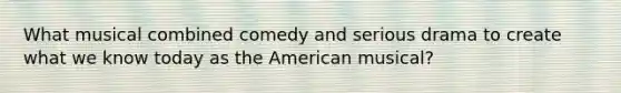 What musical combined comedy and serious drama to create what we know today as the American musical?