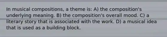 In musical compositions, a theme is: A) the composition's underlying meaning. B) the composition's overall mood. C) a literary story that is associated with the work. D) a musical idea that is used as a building block.