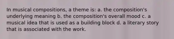 In musical compositions, a theme is: a. the composition's underlying meaning b. the composition's overall mood c. a musical idea that is used as a building block d. a literary story that is associated with the work.