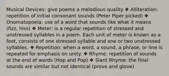 Musical Devices: give poems a melodious quality ❖ Alliteration: repetition of initial consonant sounds (Peter Piper picked) ❖ Onomatopoeia: use of a word that sounds like what it means (fizz, hiss) ❖ Meter: is a regular repetition of stressed and unstressed syllables in a poem. Each unit of meter is known as a foot, consists of one stressed syllable and one or two unstressed syllables. ❖ Repetition: when a word, a sound, a phrase, or line is repeated for emphasis on unity. ❖ Rhyme: repetition of sounds at the end of words (Hop and Pop) ❖ Slant Rhyme: the final sounds are similar but not identical (prove and glove)